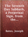Cover image for The Seventh Day Sabbath, a Perpetual Sign, from the Beginning to the Entering into the Gates of the Holy City, According to the Commandment